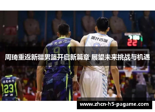 周琦重返新疆男篮开启新篇章 展望未来挑战与机遇
