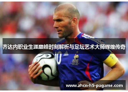 齐达内职业生涯巅峰时刻解析与足坛艺术大师辉煌传奇 齐达内职业生涯巅峰时刻解析与足坛艺术大师辉煌传奇
