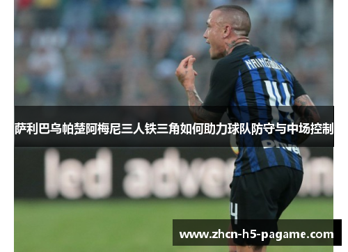 萨利巴乌帕楚阿梅尼三人铁三角如何助力球队防守与中场控制