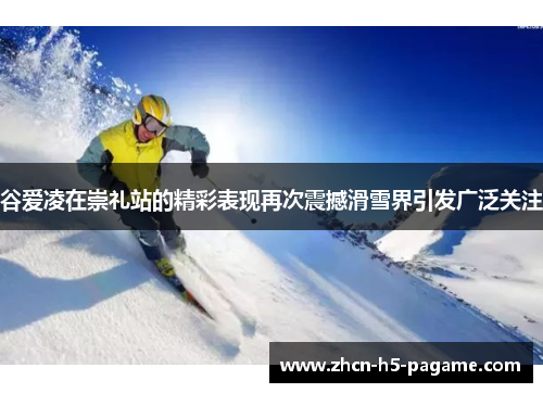 谷爱凌在崇礼站的精彩表现再次震撼滑雪界引发广泛关注