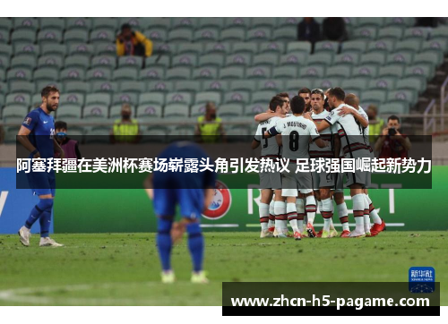 阿塞拜疆在美洲杯赛场崭露头角引发热议 足球强国崛起新势力