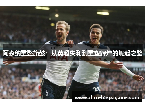 阿森纳重整旗鼓:从英超失利到重塑辉煌的崛起之路 阿森纳重整旗鼓:从英超失利到重塑辉煌的崛起之路